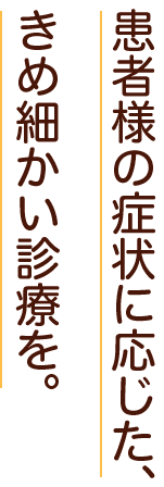 患者様の症状に応じた、きめ細かい診療を。